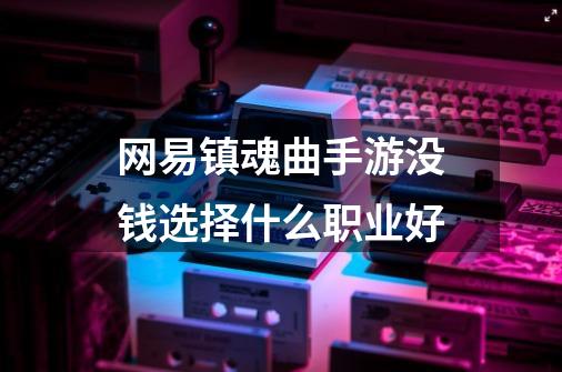 网易镇魂曲手游没钱选择什么职业好-第1张-游戏资讯-龙启科技