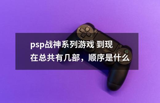 psp战神系列游戏 到现在总共有几部，顺序是什么-第1张-游戏资讯-龙启科技