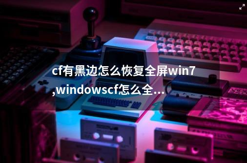 cf有黑边怎么恢复全屏win7,windowscf怎么全屏-第1张-游戏资讯-龙启科技