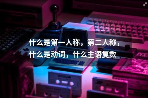 什么是第一人称，第二人称，什么是动词，什么主语复数-第1张-游戏资讯-龙启科技