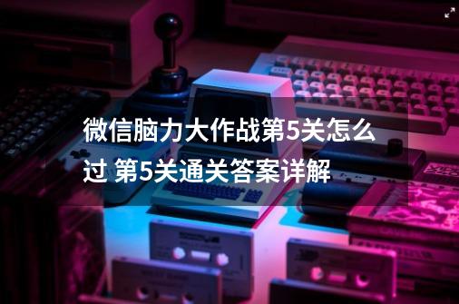 微信脑力大作战第5关怎么过 第5关通关答案详解-第1张-游戏资讯-龙启科技