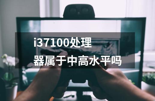 i37100处理器属于中高水平吗-第1张-游戏资讯-龙启科技