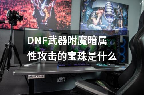 DNF武器附魔暗属性攻击的宝珠是什么-第1张-游戏资讯-龙启科技