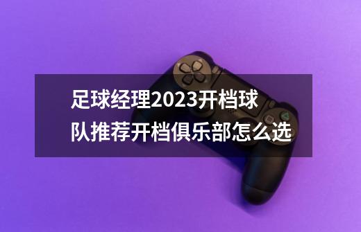 足球经理2023开档球队推荐开档俱乐部怎么选-第1张-游戏资讯-龙启科技