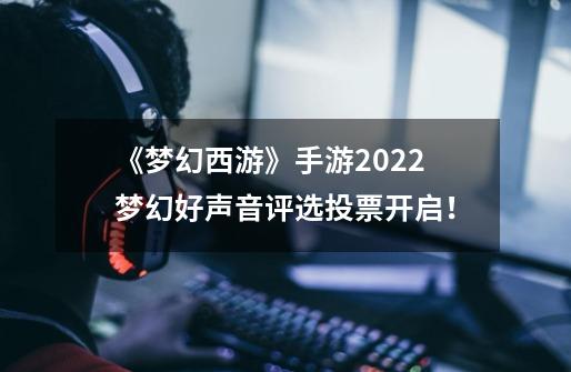 《梦幻西游》手游2022梦幻好声音评选投票开启！-第1张-游戏资讯-龙启科技