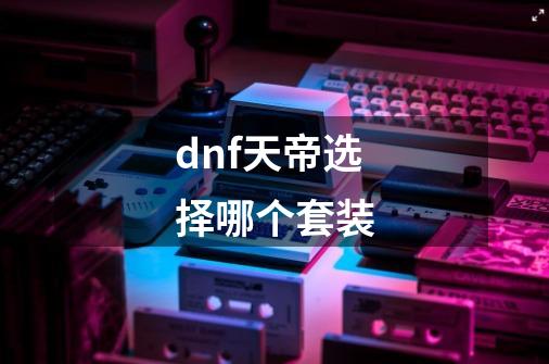 dnf天帝选择哪个套装-第1张-游戏资讯-龙启科技