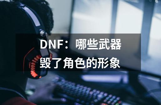 DNF：哪些武器毁了角色的形象-第1张-游戏资讯-龙启科技