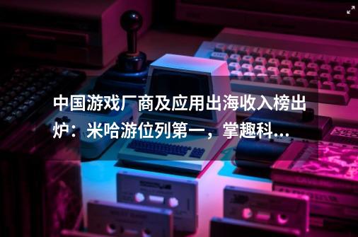 中国游戏厂商及应用出海收入榜出炉：米哈游位列第一，掌趣科技上升显著-第1张-游戏资讯-龙启科技