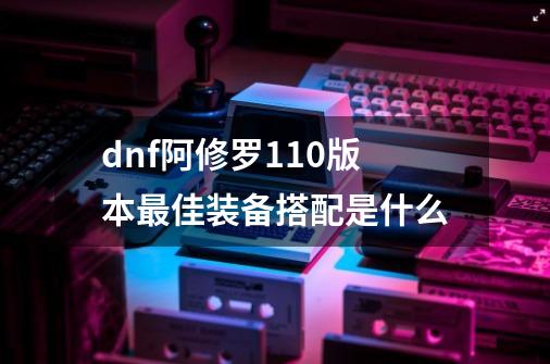 dnf阿修罗110版本最佳装备搭配是什么-第1张-游戏资讯-龙启科技