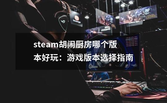 steam胡闹厨房哪个版本好玩：游戏版本选择指南-第1张-游戏资讯-龙启科技