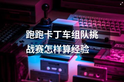 跑跑卡丁车组队挑战赛怎样算经验-第1张-游戏资讯-龙启科技