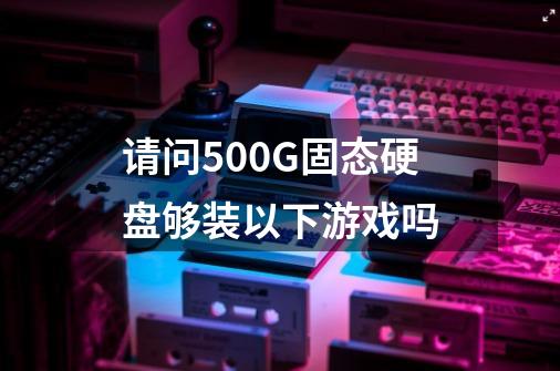 请问500G固态硬盘够装以下游戏吗-第1张-游戏资讯-龙启科技