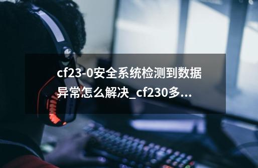 cf23-0安全系统检测到数据异常怎么解决?_cf230多久才能上号-第1张-游戏资讯-龙启科技