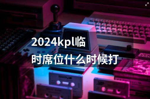 2024kpl临时席位什么时候打-第1张-游戏资讯-龙启科技