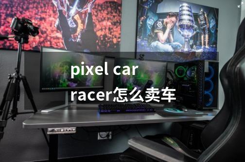 pixel car racer怎么卖车-第1张-游戏资讯-龙启科技