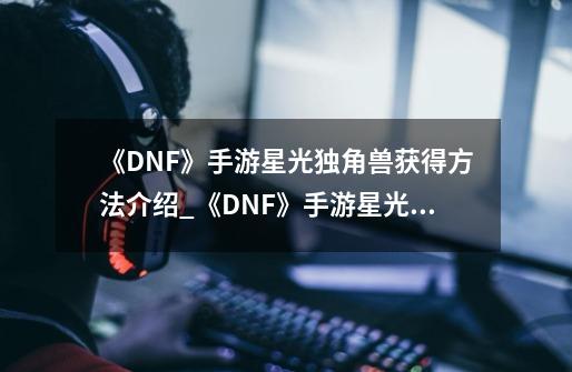 《DNF》手游星光独角兽获得方法介绍_《DNF》手游星光独角兽获得方法是什么-第1张-游戏资讯-龙启科技