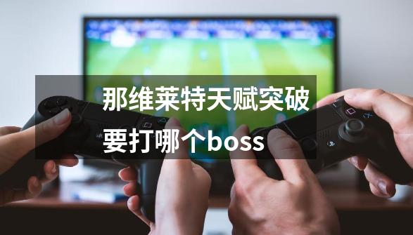 那维莱特天赋突破要打哪个boss-第1张-游戏资讯-龙启科技