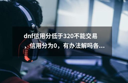 dnf信用分低于320不能交易，信用分为0，有办法解吗各位大佬-第1张-游戏资讯-龙启科技