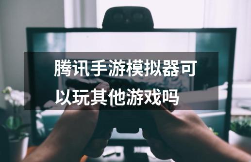 腾讯手游模拟器可以玩其他游戏吗-第1张-游戏资讯-龙启科技