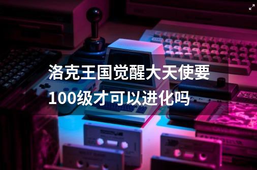 洛克王国觉醒大天使要100级才可以进化吗-第1张-游戏资讯-龙启科技