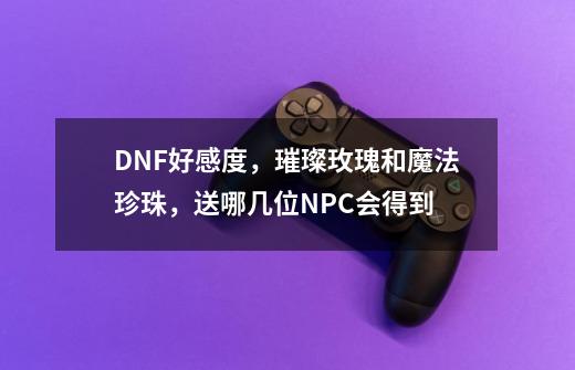 DNF好感度，璀璨玫瑰和魔法珍珠，送哪几位NPC会得到-第1张-游戏资讯-龙启科技