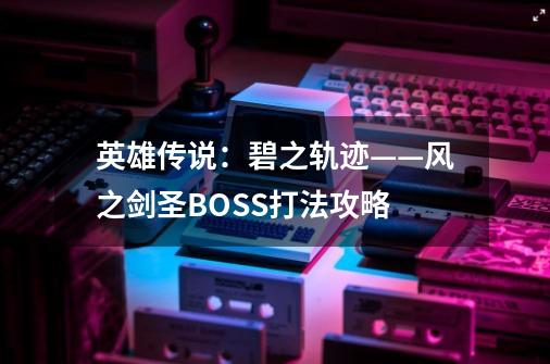 英雄传说：碧之轨迹——风之剑圣BOSS打法攻略-第1张-游戏资讯-龙启科技