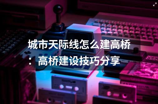 城市天际线怎么建高桥：高桥建设技巧分享-第1张-游戏资讯-龙启科技