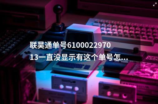 联昊通单号610002297013一直没显示有这个单号怎么办-第1张-游戏资讯-龙启科技