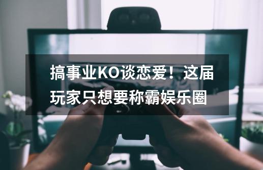 搞事业KO谈恋爱！这届玩家只想要称霸娱乐圈-第1张-游戏资讯-龙启科技