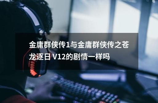 金庸群侠传1与金庸群侠传之苍龙逐日 V1.2的剧情一样吗-第1张-游戏资讯-龙启科技