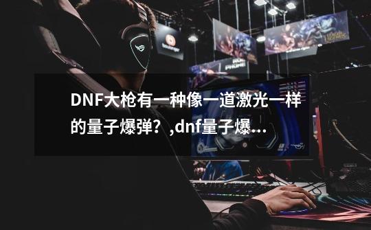 DNF大枪有一种像一道激光一样的量子爆弹？,dnf量子爆弹游戏-第1张-游戏资讯-龙启科技