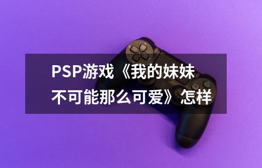 PSP游戏《我的妹妹不可能那么可爱》怎样-第1张-游戏资讯-龙启科技