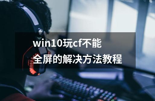 win10玩cf不能全屏的解决方法教程-第1张-游戏资讯-龙启科技