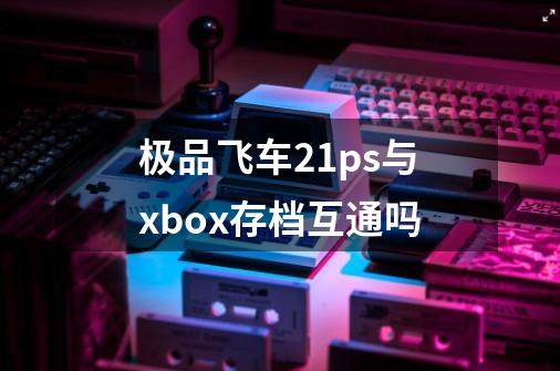 极品飞车21ps与xbox存档互通吗-第1张-游戏资讯-龙启科技