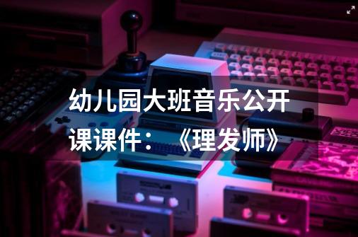 幼儿园大班音乐公开课课件：《理发师》-第1张-游戏资讯-龙启科技