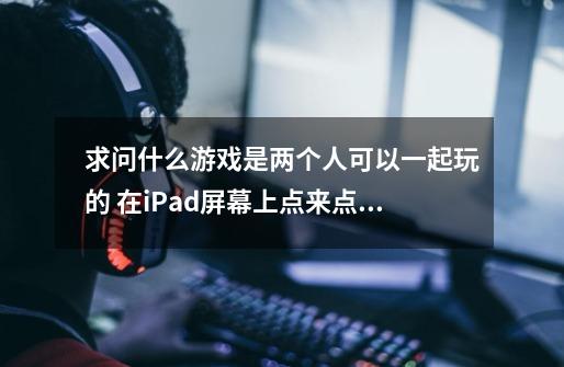 求问什么游戏是两个人可以一起玩的 在iPad屏幕上点来点去 不是固定的位置 一个手指就可以操作的游-第1张-游戏资讯-龙启科技