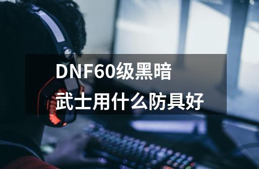 DNF60级黑暗武士用什么防具好-第1张-游戏资讯-龙启科技