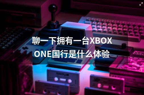 聊一下拥有一台XBOX ONE国行是什么体验-第1张-游戏资讯-龙启科技