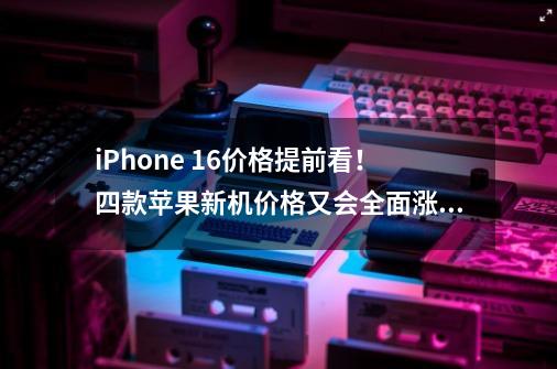 iPhone 16价格提前看！四款苹果新机价格又会全面涨价！-第1张-游戏资讯-龙启科技