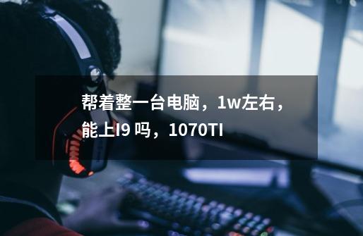 帮着整一台电脑，1w左右，能上I9 吗，1070TI-第1张-游戏资讯-龙启科技