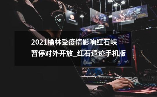 2021榆林受疫情影响红石峡暂停对外开放_红石遗迹手机版-第1张-游戏资讯-龙启科技