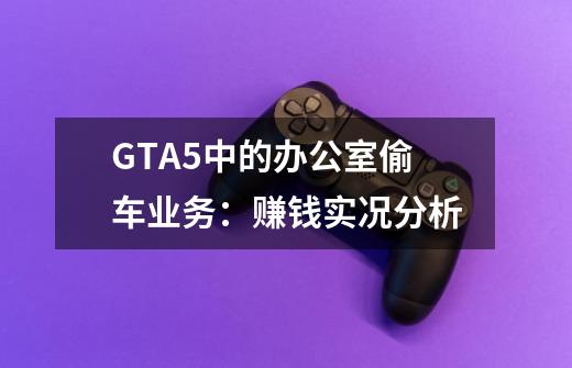 GTA5中的办公室偷车业务：赚钱实况分析-第1张-游戏资讯-龙启科技