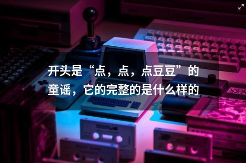 开头是“点，点，点豆豆”的童谣，它的完整的是什么样的-第1张-游戏资讯-龙启科技