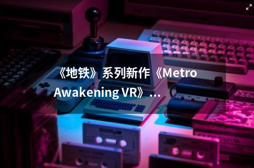 《地铁》系列新作《Metro Awakening VR》将于2024年发布-第1张-游戏资讯-龙启科技