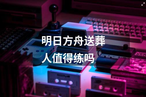 明日方舟送葬人值得练吗-第1张-游戏资讯-龙启科技