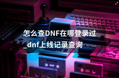 怎么查DNF在哪登录过_dnf上线记录查询-第1张-游戏资讯-龙启科技