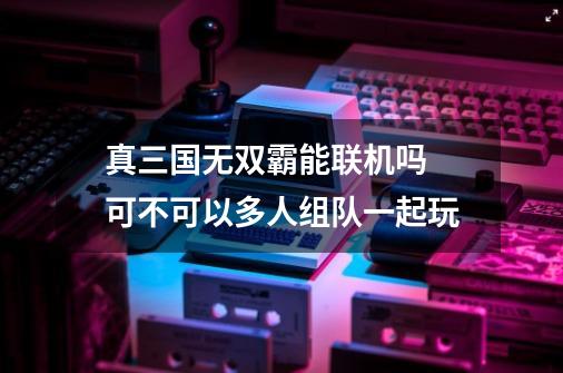 真三国无双霸能联机吗 可不可以多人组队一起玩-第1张-游戏资讯-龙启科技