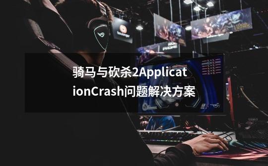 骑马与砍杀2ApplicationCrash问题解决方案-第1张-游戏资讯-龙启科技