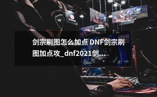 剑宗刷图怎么加点 DNF剑宗刷图加点攻_dnf2021剑宗技能加点-第1张-游戏资讯-龙启科技