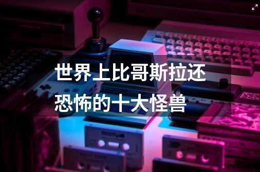 世界上比哥斯拉还恐怖的十大怪兽-第1张-游戏资讯-龙启科技